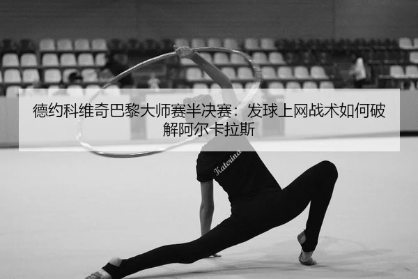 德约科维奇巴黎大师赛半决赛：发球上网战术如何破解阿尔卡拉斯
